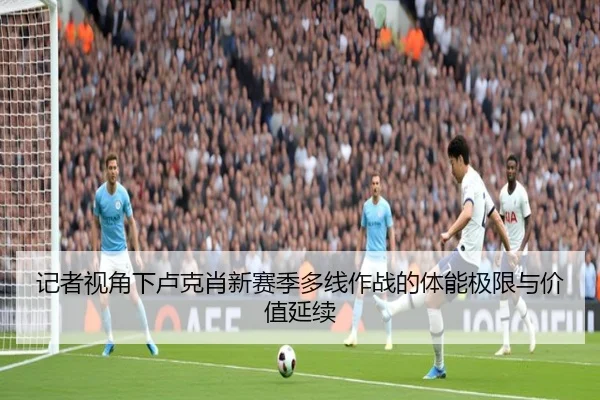 记者视角下卢克肖新赛季多线作战的体能极限与价值延续 - KOKSPORTS