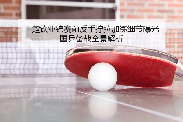 王楚钦亚锦赛前反手拧拉加练细节曝光 国乒备战全景解析 - KOKSPORTS