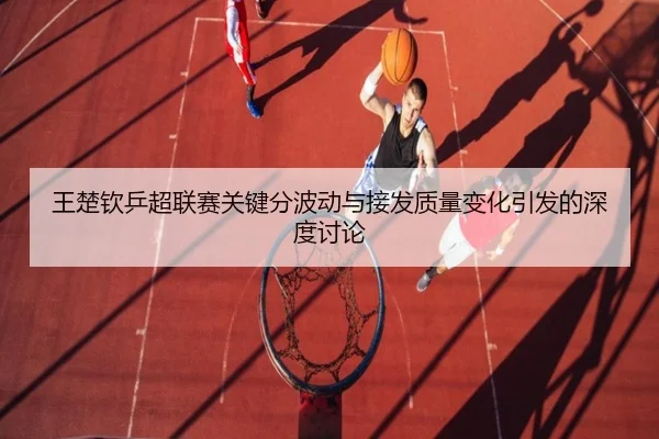 王楚钦乒超联赛关键分波动与接发质量变化引发的深度讨论 - KOKSPORTS